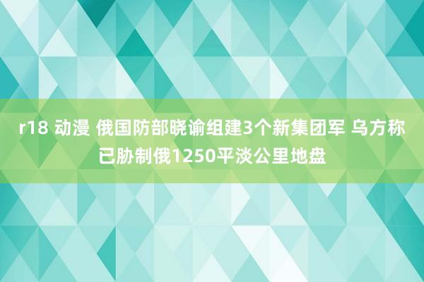 r18 动漫 俄国防部晓谕组建3个新集团军 乌方称已胁制俄1250平淡公里地盘