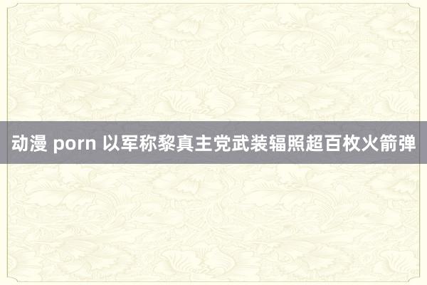 动漫 porn 以军称黎真主党武装辐照超百枚火箭弹