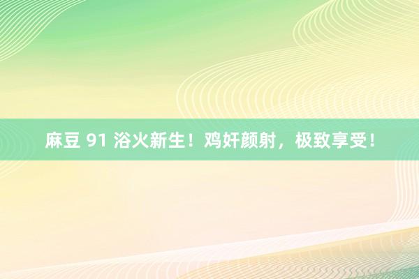 麻豆 91 浴火新生！鸡奸颜射，极致享受！