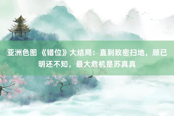 亚洲色图 《错位》大结局：直到致密扫地，顾已明还不知，最大危机是苏真真