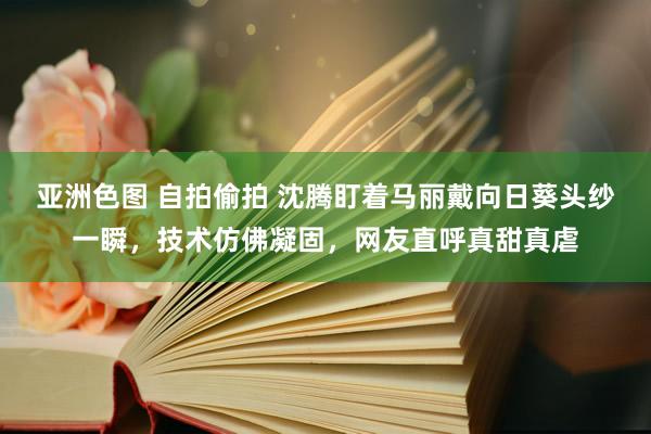 亚洲色图 自拍偷拍 沈腾盯着马丽戴向日葵头纱一瞬，技术仿佛凝固，网友直呼真甜真虐