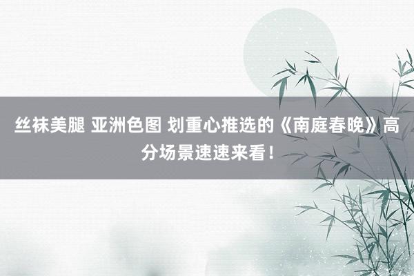 丝袜美腿 亚洲色图 划重心推选的《南庭春晚》高分场景速速来看！