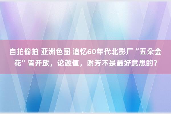 自拍偷拍 亚洲色图 追忆60年代北影厂“五朵金花”皆开放，论颜值，谢芳不是最好意思的？