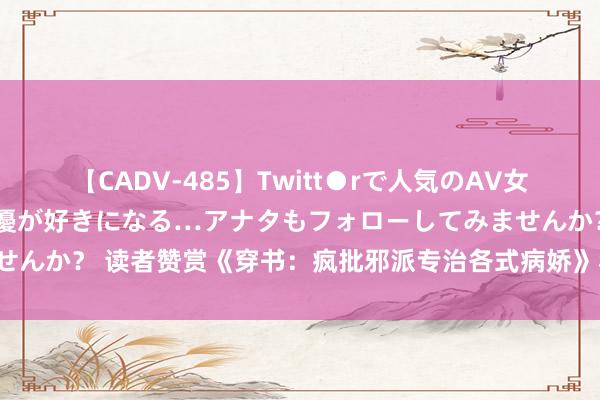 【CADV-485】Twitt●rで人気のAV女優 SNSでますますAV女優が好きになる…アナタもフォローしてみませんか？ 读者赞赏《穿书：疯批邪派专治各式病娇》私藏名样貌速速来看！