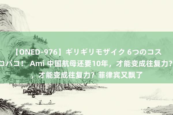 【ONED-976】ギリギリモザイク 6つのコスチュームでパコパコ！ Ami 中国航母还要10年，才能变成往复力？菲律宾又飘了