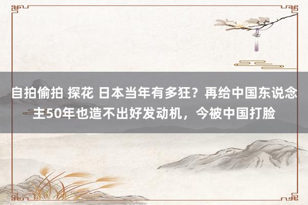 自拍偷拍 探花 日本当年有多狂？再给中国东说念主50年也造不出好发动机，今被中国打脸