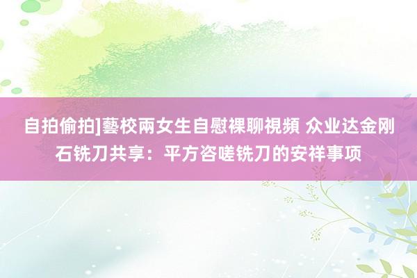 自拍偷拍]藝校兩女生自慰裸聊視頻 众业达金刚石铣刀共享：平方咨嗟铣刀的安祥事项