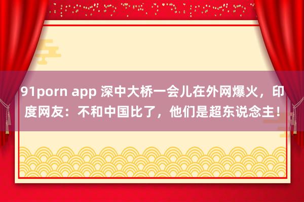 91porn app 深中大桥一会儿在外网爆火，印度网友：不和中国比了，他们是超东说念主！