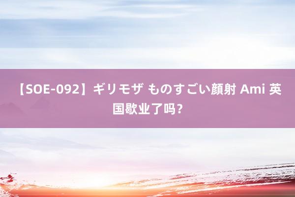 【SOE-092】ギリモザ ものすごい顔射 Ami 英国歇业了吗？