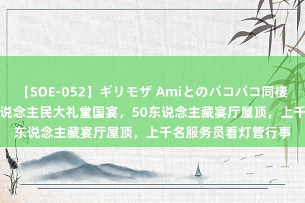 【SOE-052】ギリモザ Amiとのパコパコ同棲生活 Ami 1959年东说念主民大礼堂国宴，50东说念主藏宴厅屋顶，上千名服务员看灯管行事