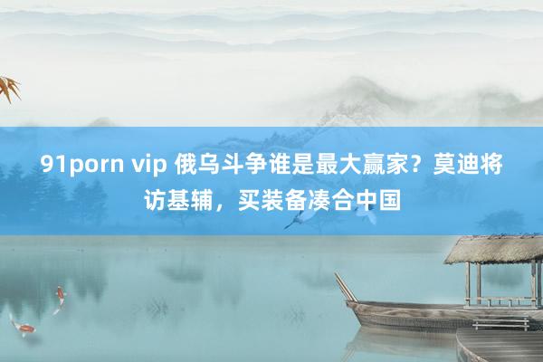 91porn vip 俄乌斗争谁是最大赢家？莫迪将访基辅，买装备凑合中国