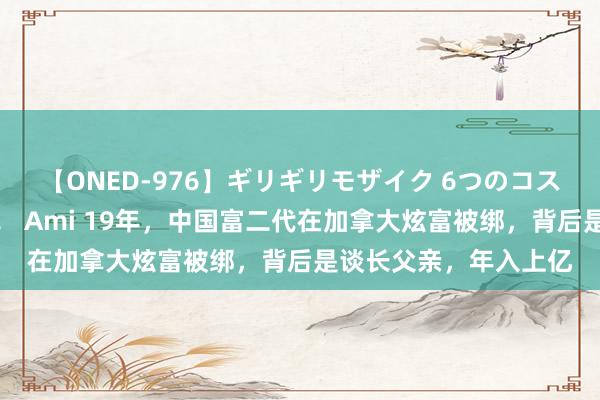 【ONED-976】ギリギリモザイク 6つのコスチュームでパコパコ！ Ami 19年，中国富二代在加拿大炫富被绑，背后是谈长父亲，年入上亿