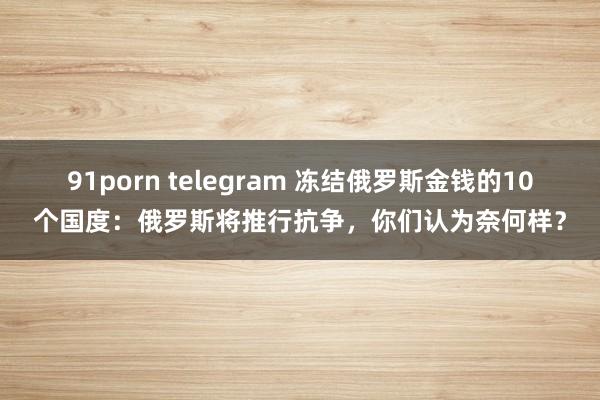 91porn telegram 冻结俄罗斯金钱的10个国度：俄罗斯将推行抗争，你们认为奈何样？