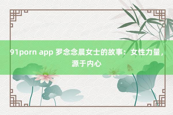 91porn app 罗念念晨女士的故事：女性力量，源于内心