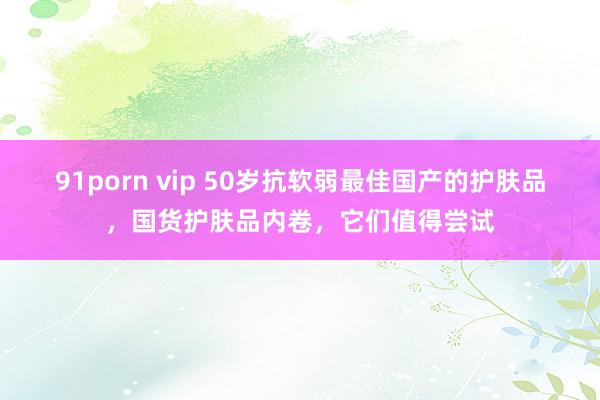 91porn vip 50岁抗软弱最佳国产的护肤品，国货护肤品内卷，它们值得尝试