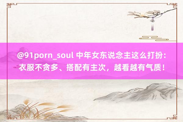 @91porn_soul 中年女东说念主这么打扮：衣服不贪多、搭配有主次，越看越有气质！