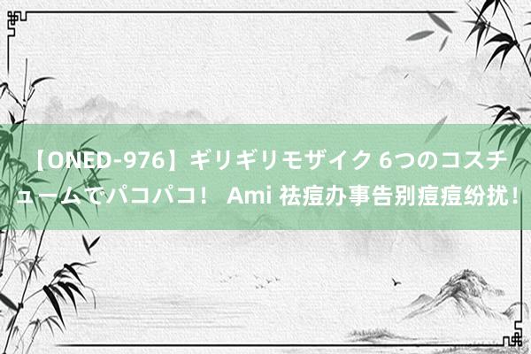 【ONED-976】ギリギリモザイク 6つのコスチュームでパコパコ！ Ami 祛痘办事告别痘痘纷扰！