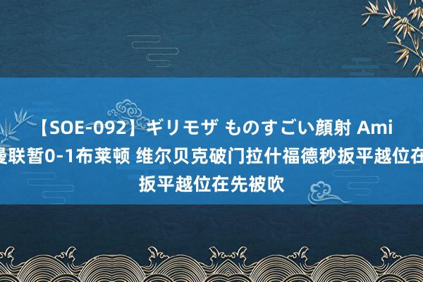 【SOE-092】ギリモザ ものすごい顔射 Ami 半场-曼联暂0-1布莱顿 维尔贝克破门拉什福德秒扳平越位在先被吹