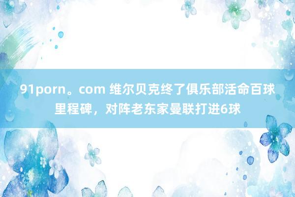 91porn。com 维尔贝克终了俱乐部活命百球里程碑，对阵老东家曼联打进6球