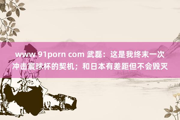 www 91porn com 武磊：这是我终末一次冲击寰球杯的契机；和日本有差距但不会毁灭