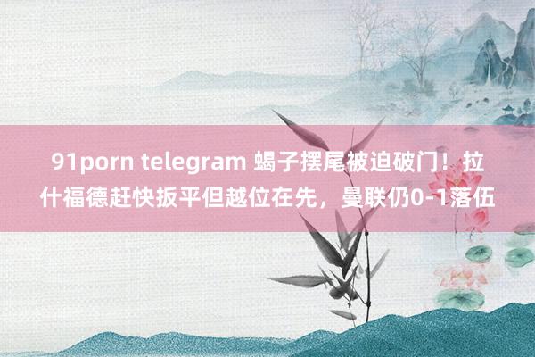 91porn telegram 蝎子摆尾被迫破门！拉什福德赶快扳平但越位在先，曼联仍0-1落伍