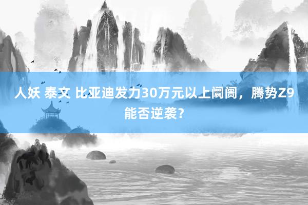 人妖 泰文 比亚迪发力30万元以上阛阓，腾势Z9能否逆袭？