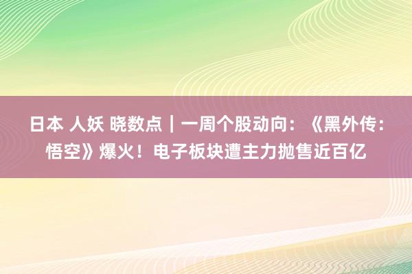 日本 人妖 晓数点｜一周个股动向：《黑外传：悟空》爆火！电子板块遭主力抛售近百亿