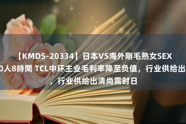 【KMDS-20334】日本VS海外剛毛熟女SEX対決！！40人8時間 TCL中环主业毛利率降至负值，行业供给出清尚需时日