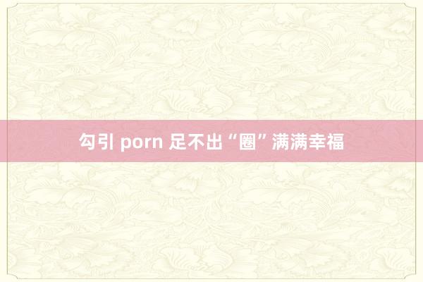 勾引 porn 足不出“圈”满满幸福