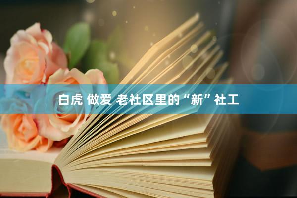 白虎 做爱 老社区里的“新”社工