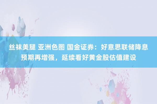 丝袜美腿 亚洲色图 国金证券：好意思联储降息预期再增强，延续看好黄金股估值建设