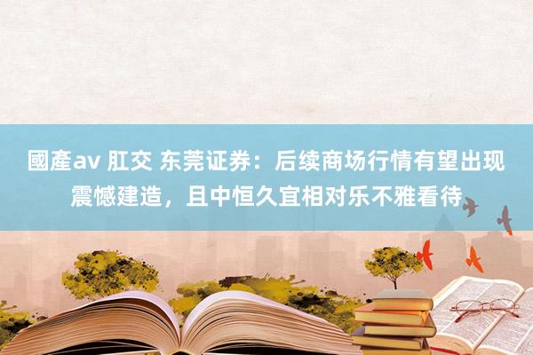 國產av 肛交 东莞证券：后续商场行情有望出现震憾建造，且中恒久宜相对乐不雅看待