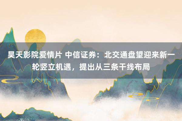 昊天影院爱情片 中信证券：北交通盘望迎来新一轮竖立机遇，提出从三条干线布局