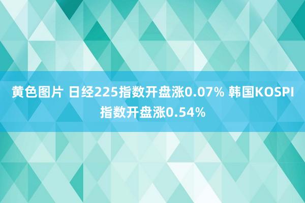 黄色图片 日经225指数开盘涨0.07% 韩国KOSPI指数开盘涨0.54%