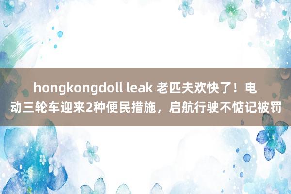 hongkongdoll leak 老匹夫欢快了！电动三轮车迎来2种便民措施，启航行驶不惦记被罚