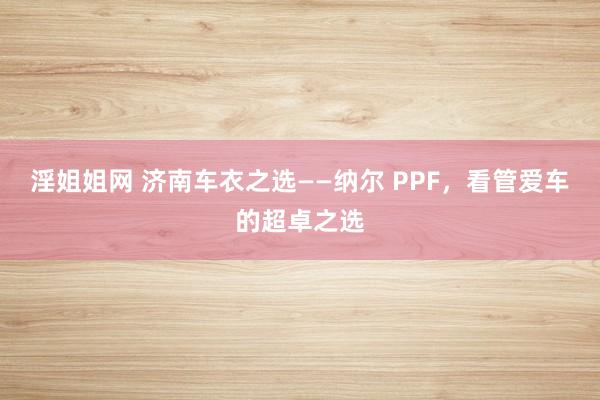 淫姐姐网 济南车衣之选——纳尔 PPF，看管爱车的超卓之选