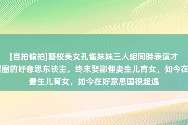 [自拍偷拍]藝校美女孔雀妹妹三人組同時表演才藝 他爱过半个娱圈的好意思东谈主，终末娶鄙俚妻生儿育女，如今在好意思国很超逸