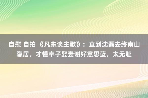 自慰 自拍 《凡东谈主歌》：直到沈磊去终南山隐居，才懂奉子娶妻谢好意思蓝，太无耻