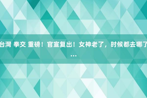 台灣 拳交 重磅！官宣复出！女神老了，时候都去哪了...