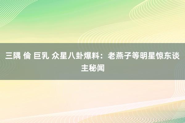 三隅 倫 巨乳 众星八卦爆料：老燕子等明星惊东谈主秘闻