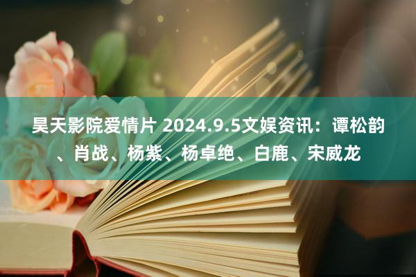 昊天影院爱情片 2024.9.5文娱资讯：谭松韵、肖战、杨紫、杨卓绝、白鹿、宋威龙