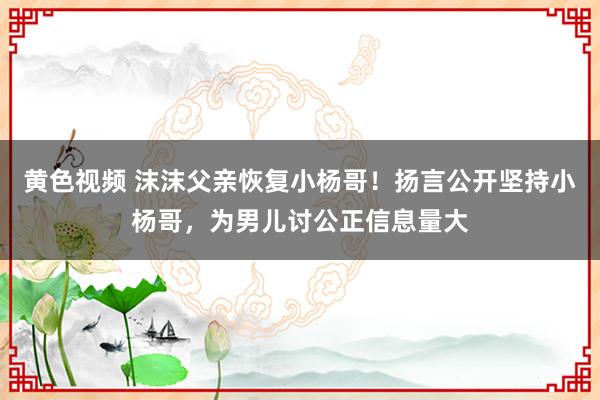 黄色视频 沫沫父亲恢复小杨哥！扬言公开坚持小杨哥，为男儿讨公正信息量大