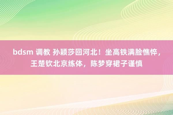 bdsm 调教 孙颖莎回河北！坐高铁满脸憔悴，王楚钦北京练体，陈梦穿裙子谨慎