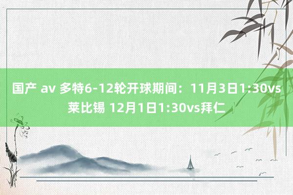 国产 av 多特6-12轮开球期间：11月3日1:30vs莱比锡 12月1日1:30vs拜仁