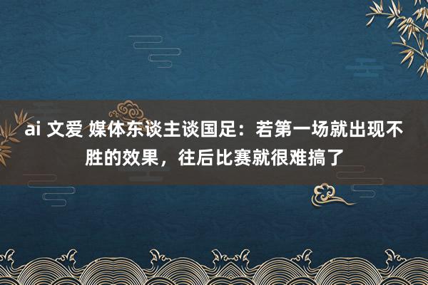 ai 文爱 媒体东谈主谈国足：若第一场就出现不胜的效果，往后比赛就很难搞了