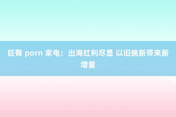 巨臀 porn 家电：出海红利尽显 以旧换新带来新增量