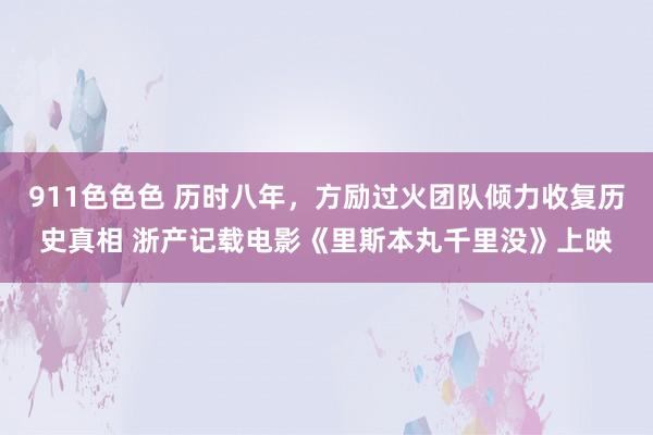 911色色色 历时八年，方励过火团队倾力收复历史真相 浙产记载电影《里斯本丸千里没》上映