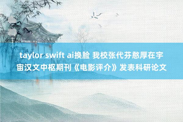 taylor swift ai换脸 我校张代芬憨厚在宇宙汉文中枢期刊《电影评介》发表科研论文