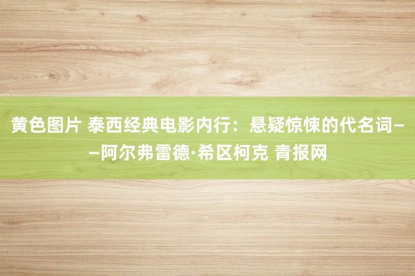 黄色图片 泰西经典电影内行：悬疑惊悚的代名词——阿尔弗雷德·希区柯克 青报网