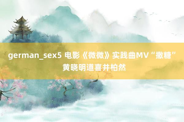 german_sex5 电影《微微》实践曲MV“撒糖”  黄晓明道喜井柏然